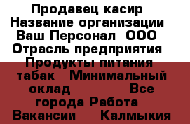 Продавец касир › Название организации ­ Ваш Персонал, ООО › Отрасль предприятия ­ Продукты питания, табак › Минимальный оклад ­ 39 000 - Все города Работа » Вакансии   . Калмыкия респ.